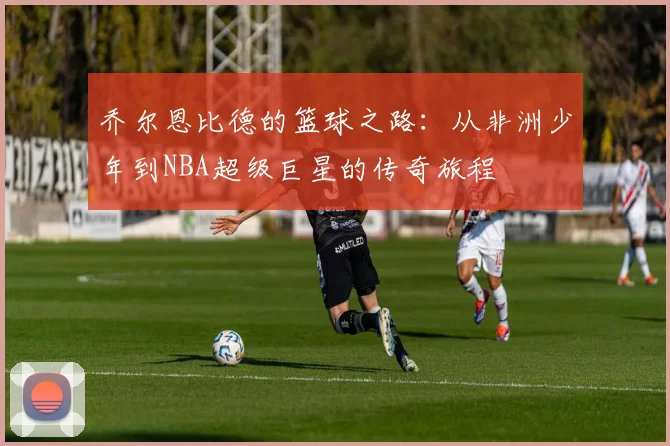 乔尔恩比德的篮球之路：从非洲少年到NBA超级巨星的传奇旅程