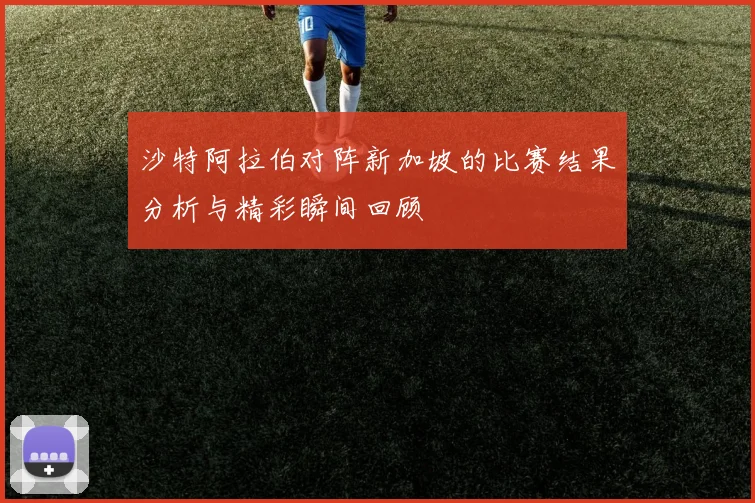 沙特阿拉伯对阵新加坡的比赛结果分析与精彩瞬间回顾