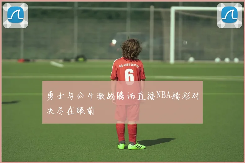 勇士与公牛激战腾讯直播NBA精彩对决尽在眼前