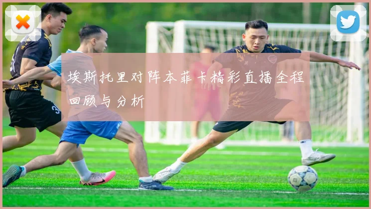 埃斯托里对阵本菲卡精彩直播全程回顾与分析