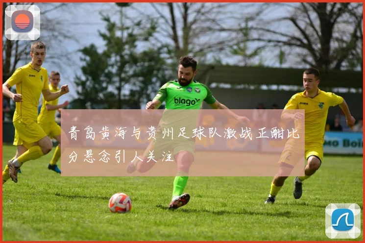 青岛黄海与贵州足球队激战正酣比分悬念引人关注