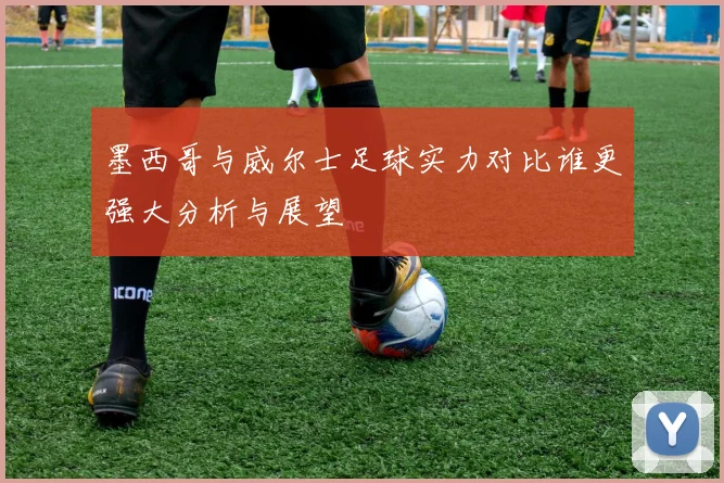 墨西哥与威尔士足球实力对比谁更强大分析与展望