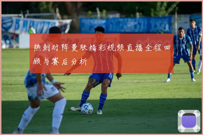 热刺对阵曼联精彩视频直播全程回顾与赛后分析