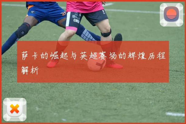 萨卡的崛起与英超赛场的辉煌历程解析